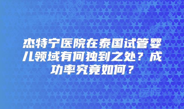 杰特宁医院在泰国试管婴儿领域有何独到之处?成功率究竟如何?