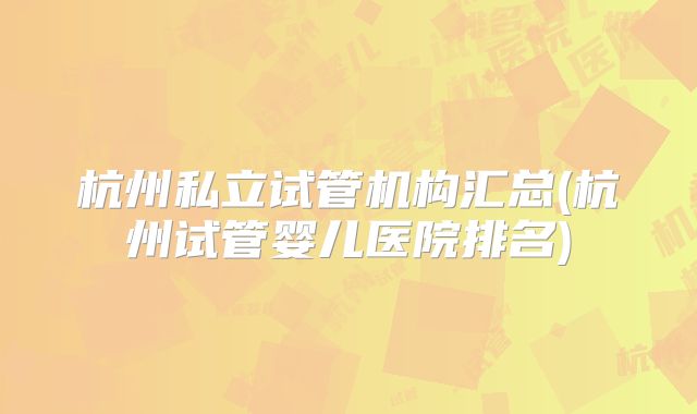 杭州私立试管机构汇总(杭州试管婴儿医院排名)