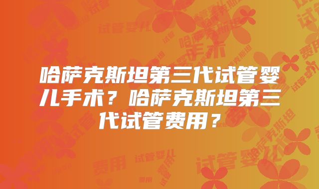 哈萨克斯坦第三代试管婴儿手术？哈萨克斯坦第三代试管费用？
