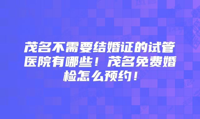 茂名不需要结婚证的试管医院有哪些！茂名免费婚检怎么预约！