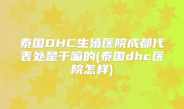 泰国DHC生殖医院成都代表处是干嘛的(泰国dhc医院怎样)