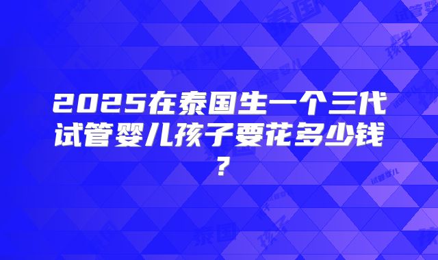 2025在泰国生一个三代试管婴儿孩子要花多少钱?