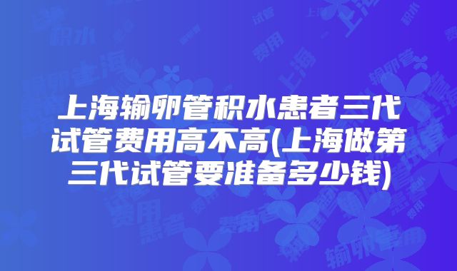 上海输卵管积水患者三代试管费用高不高(上海做第三代试管要准备多少钱)
