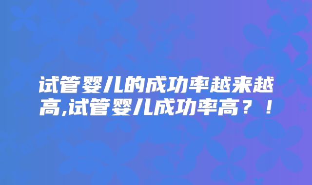 试管婴儿的成功率越来越高,试管婴儿成功率高？！
