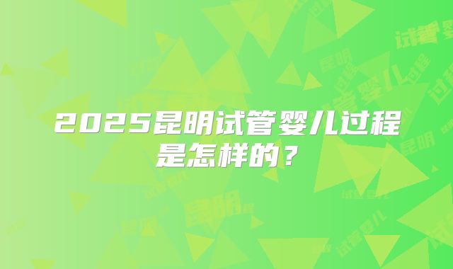 2025昆明试管婴儿过程是怎样的？