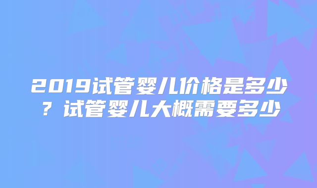 2019试管婴儿价格是多少?试管婴儿大概需要多少