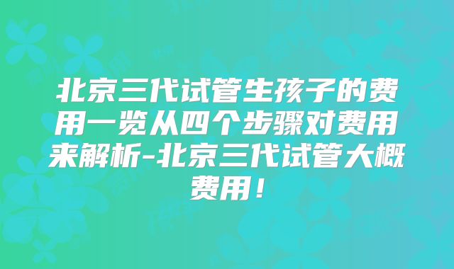 北京三代试管生孩子的费用一览从四个步骤对费用来解析-北京三代试管大概费用!