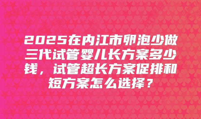 2025在内江市卵泡少做三代试管婴儿长方案多少钱，试管超长方案促排和短方案怎么选择？