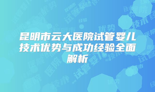 昆明市云大医院试管婴儿技术优势与成功经验全面解析
