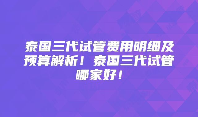 泰国三代试管费用明细及预算解析！泰国三代试管哪家好！