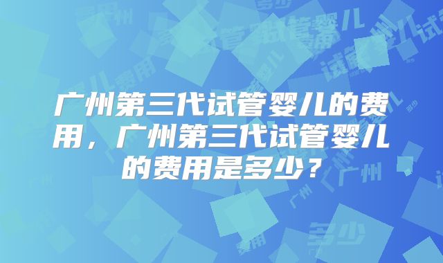 广州第三代试管婴儿的费用,广州第三代试管婴儿的费用是多少?