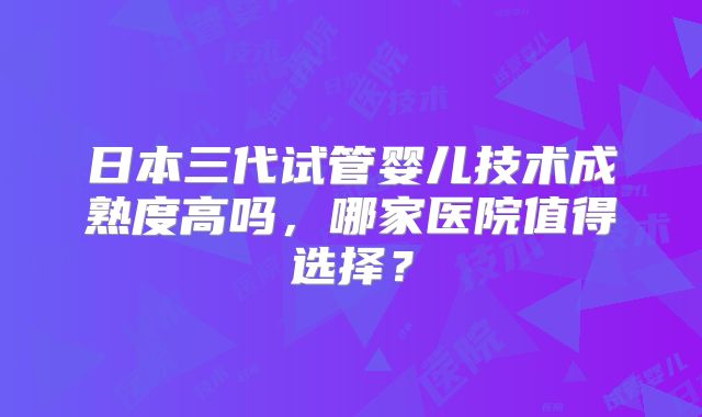日本三代试管婴儿技术成熟度高吗，哪家医院值得选择？