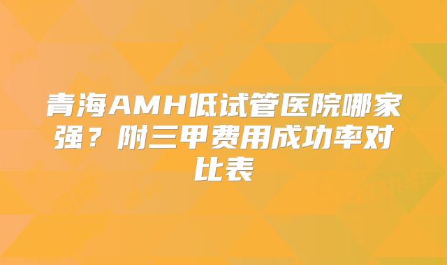 青海AMH低试管医院哪家强？附三甲费用成功率对比表