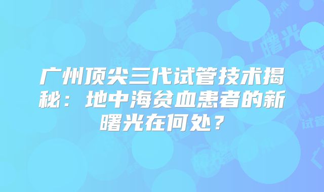 广州顶尖三代试管技术揭秘：地中海贫血患者的新曙光在何处？