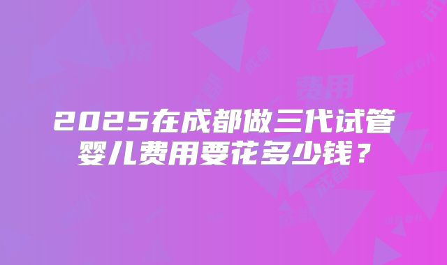 2025在成都做三代试管婴儿费用要花多少钱?