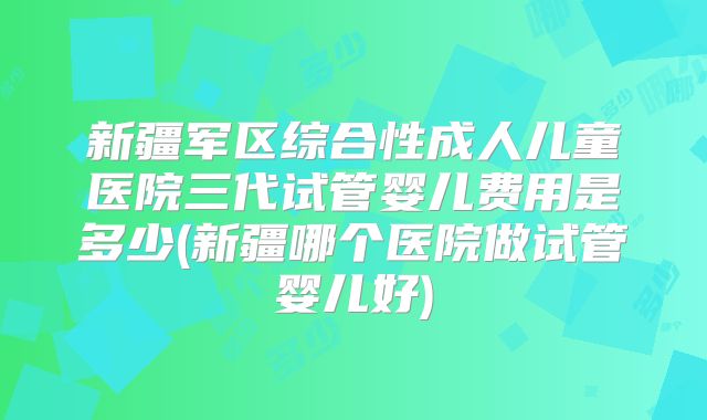 新疆军区综合性成人儿童医院三代试管婴儿费用是多少(新疆哪个医院做试管婴儿好)