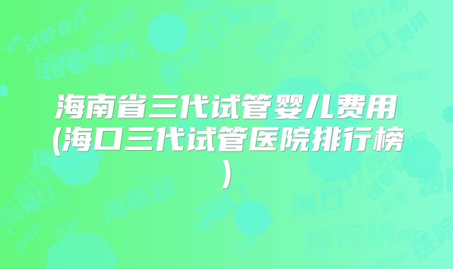 海南省三代试管婴儿费用(海口三代试管医院排行榜)
