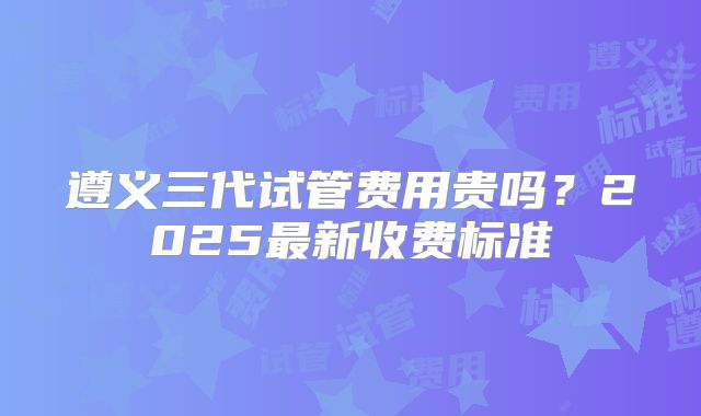遵义三代试管费用贵吗?2025最新收费标准