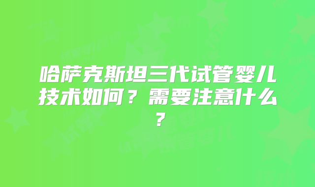 哈萨克斯坦三代试管婴儿技术如何?需要注意什么?