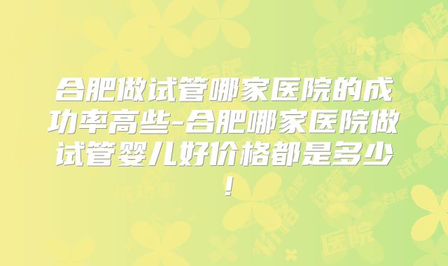 合肥做试管哪家医院的成功率高些-合肥哪家医院做试管婴儿好价格都是多少！