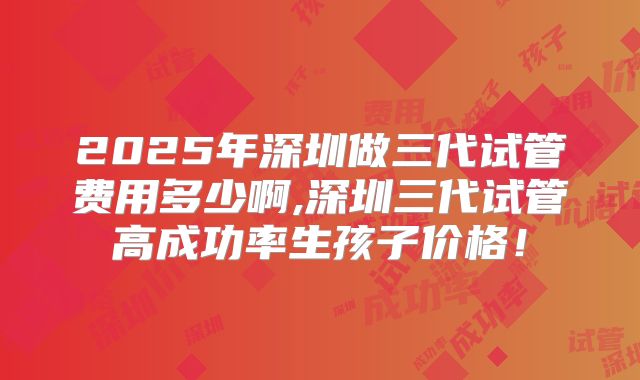 2025年深圳做三代试管费用多少啊,深圳三代试管高成功率生孩子价格！
