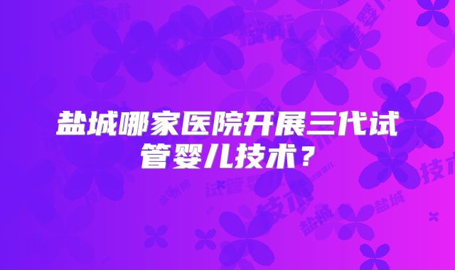 盐城哪家医院开展三代试管婴儿技术？