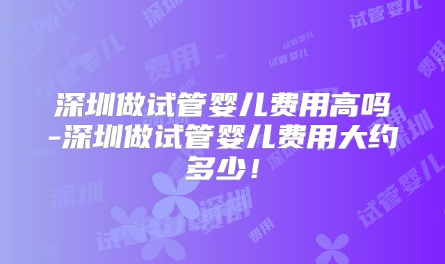 深圳做试管婴儿费用高吗-深圳做试管婴儿费用大约多少！