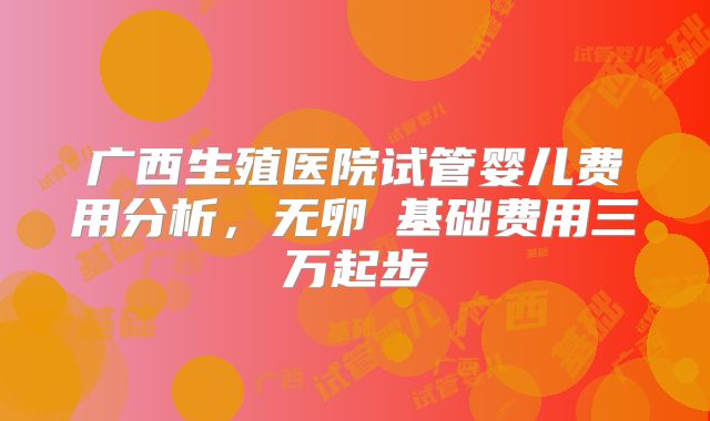 广西生殖医院试管婴儿费用分析，无卵�基础费用三万起步
