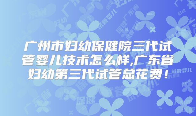 广州市妇幼保健院三代试管婴儿技术怎么样,广东省妇幼第三代试管总花费！