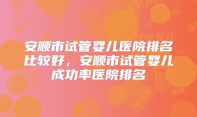 安顺市试管婴儿医院排名比较好,安顺市试管婴儿成功率医院排名