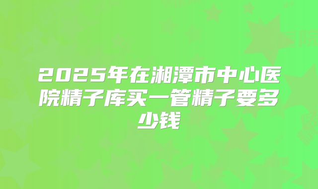2025年在湘潭市中心医院精子库买一管精子要多少钱