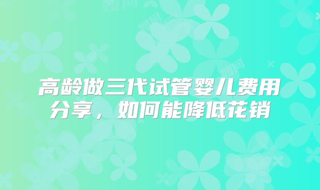 高龄做三代试管婴儿费用分享，如何能降低花销