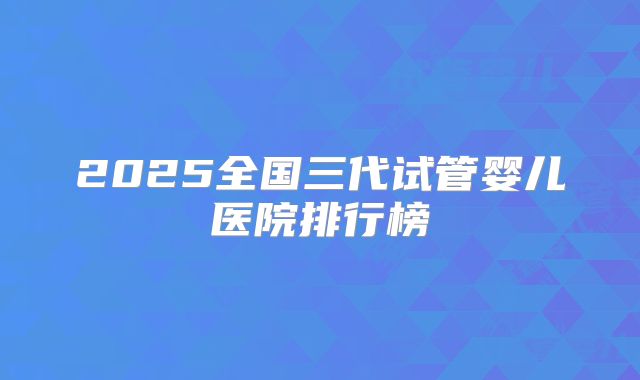 2025全国三代试管婴儿医院排行榜