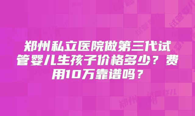 郑州私立医院做第三代试管婴儿生孩子价格多少？费用10万靠谱吗？