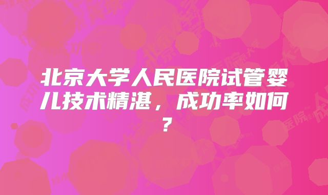 北京大学人民医院试管婴儿技术精湛，成功率如何？