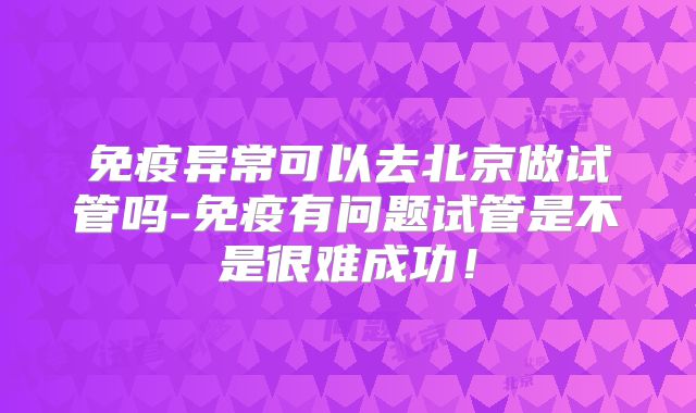 免疫异常可以去北京做试管吗-免疫有问题试管是不是很难成功!