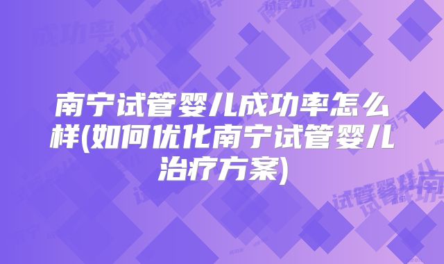 南宁试管婴儿成功率怎么样(如何优化南宁试管婴儿治疗方案)