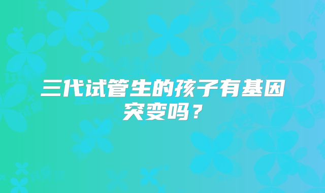 三代试管生的孩子有基因突变吗?