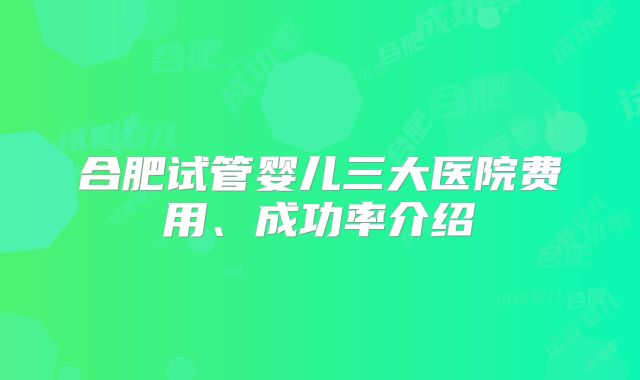 合肥试管婴儿三大医院费用、成功率介绍