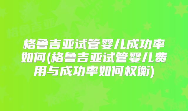格鲁吉亚试管婴儿成功率如何(格鲁吉亚试管婴儿费用与成功率如何权衡)