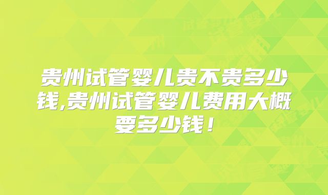 贵州试管婴儿贵不贵多少钱,贵州试管婴儿费用大概要多少钱！