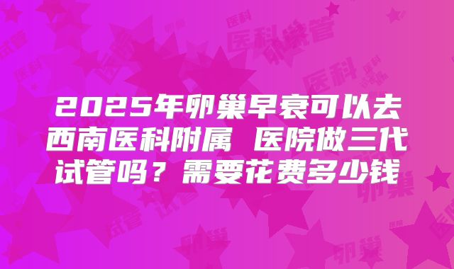 2025年卵巢早衰可以去西南医科附属 医院做三代试管吗？需要花费多少钱