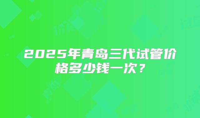 2025年青岛三代试管价格多少钱一次？