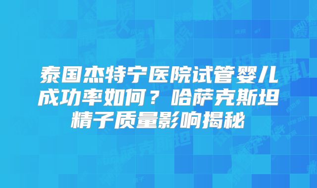 泰国杰特宁医院试管婴儿成功率如何？哈萨克斯坦精子质量影响揭秘