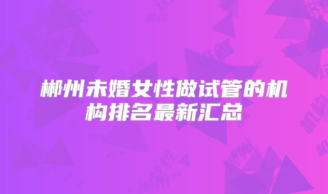 郴州未婚女性做试管的机构排名最新汇总
