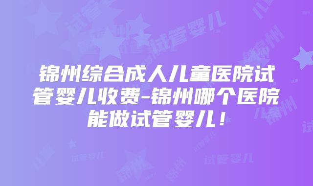 锦州综合成人儿童医院试管婴儿收费-锦州哪个医院能做试管婴儿！