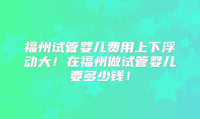 福州试管婴儿费用上下浮动大!在福州做试管婴儿要多少钱!