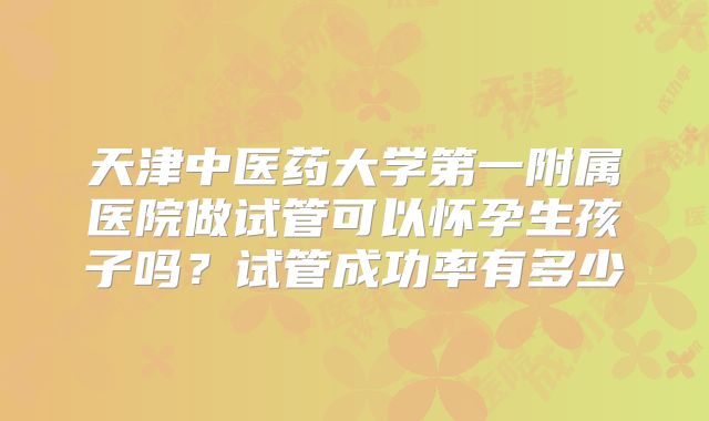 天津中医药大学第一附属医院做试管可以怀孕生孩子吗？试管成功率有多少