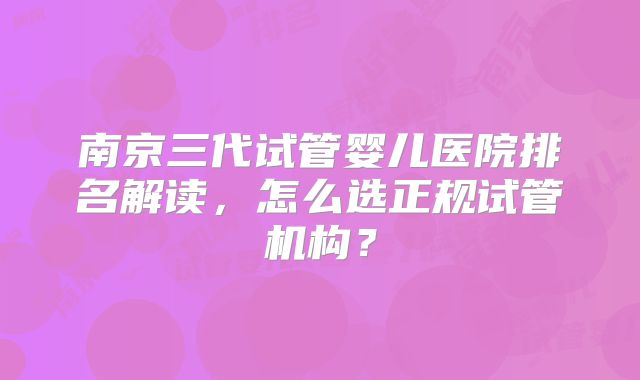 南京三代试管婴儿医院排名解读，怎么选正规试管机构？