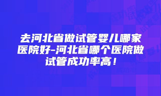 去河北省做试管婴儿哪家医院好-河北省哪个医院做试管成功率高!